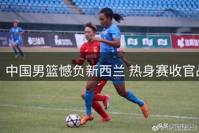 中国男篮憾负新西兰 热身赛收官战2分惜败