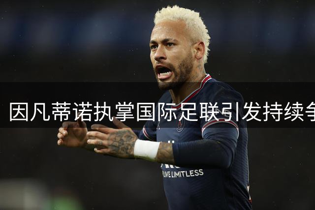 因凡蒂诺执掌国际足联引发持续争议 连任前景成疑