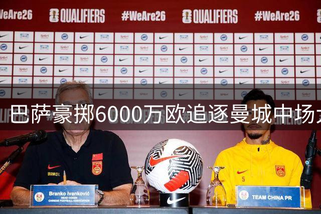 巴萨豪掷6000万欧追逐曼城中场大将，或重塑西甲竞争版图