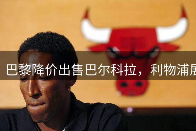 巴黎降价出售巴尔科拉，利物浦展开同步谈判