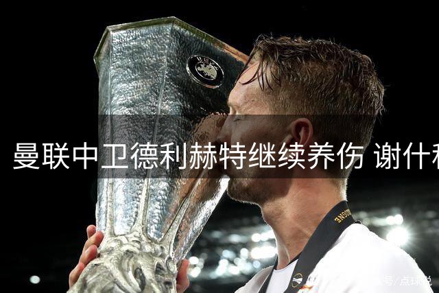 曼联中卫德利赫特继续养伤 谢什科或迎首秀机会