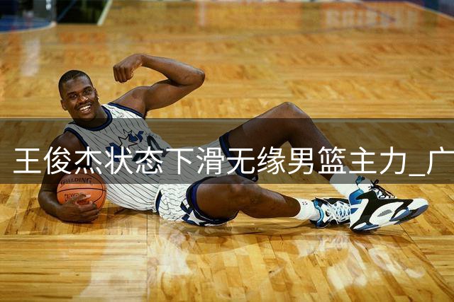 王俊杰状态下滑无缘男篮主力 广东或成最佳下家