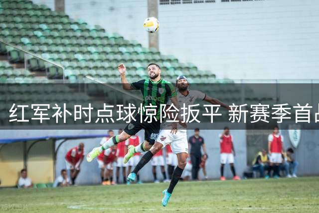 红军补时点球惊险扳平 新赛季首战中场软肋尽显