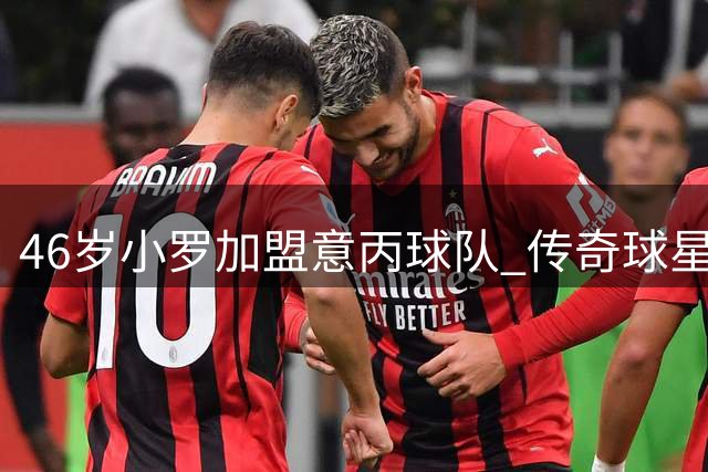 46岁小罗加盟意丙球队 传奇球星剑指生涯300球里程碑